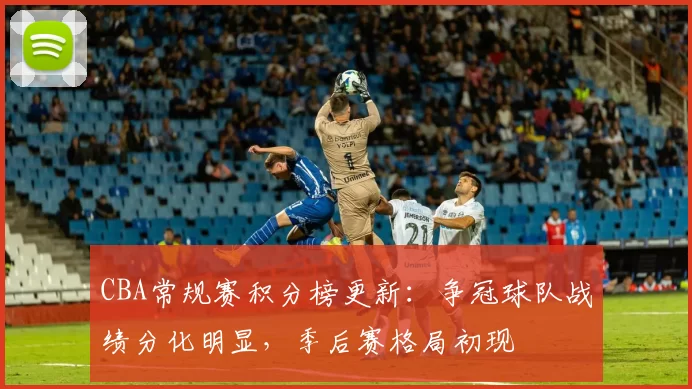 CBA常规赛积分榜更新:争冠球队战绩分化明显,季后赛格局初现