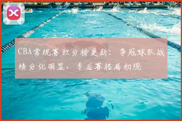 CBA常规赛积分榜更新：争冠球队战绩分化明显，季后赛格局初现
