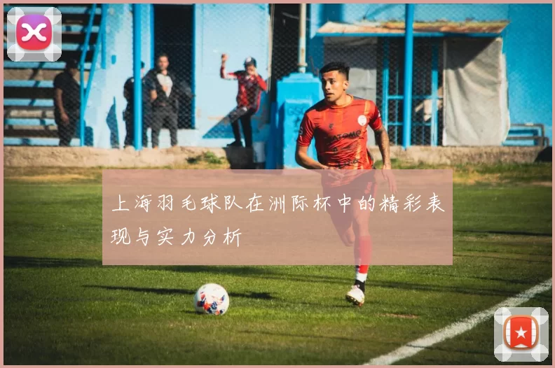 上海羽毛球队在洲际杯中的精彩表现与实力分析