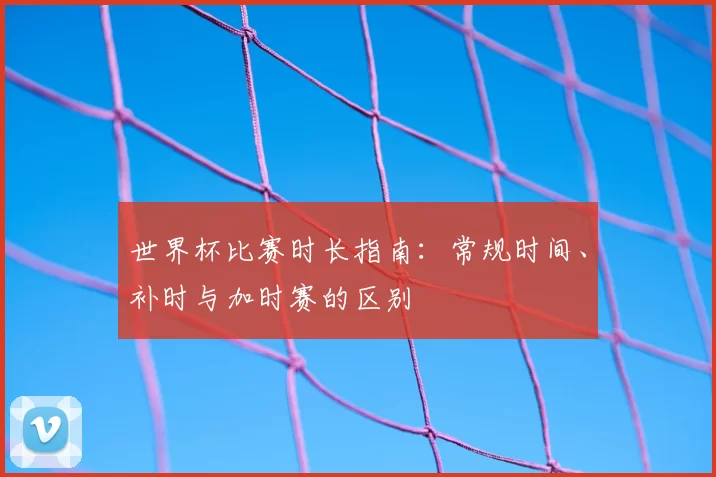 世界杯比赛时长指南:常规时间、补时与加时赛的区别