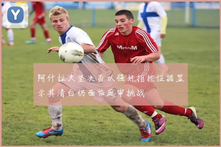 阿什拉夫坚决否认强奸指控证据显示其清白仍面临庭审挑战