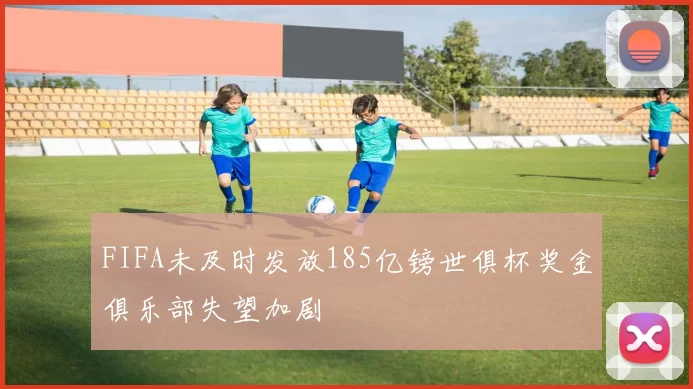 FIFA未及时发放185亿镑世俱杯奖金俱乐部失望加剧