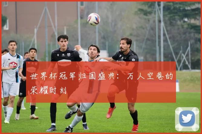 世界杯冠军归国盛典：万人空巷的荣耀时刻