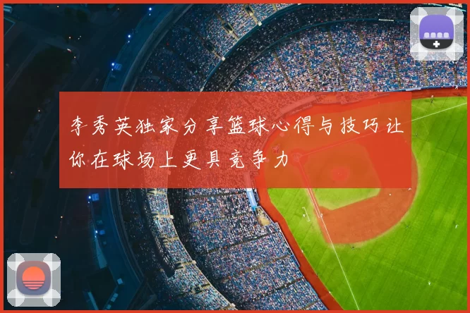 李秀英独家分享篮球心得与技巧让你在球场上更具竞争力