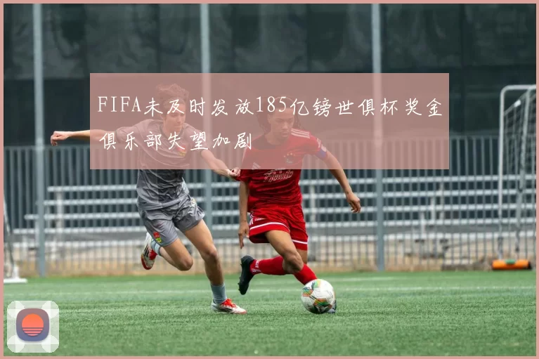 FIFA未及时发放185亿镑世俱杯奖金俱乐部失望加剧