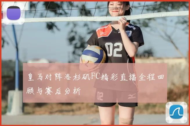 皇马对阵洛杉矶FC精彩直播全程回顾与赛后分析