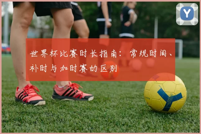 世界杯比赛时长指南:常规时间、补时与加时赛的区别