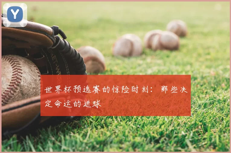 世界杯预选赛的惊险时刻:那些决定命运的进球