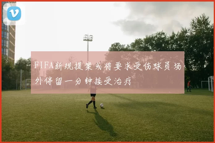 FIFA新规提案或将要求受伤球员场外停留一分钟接受治疗