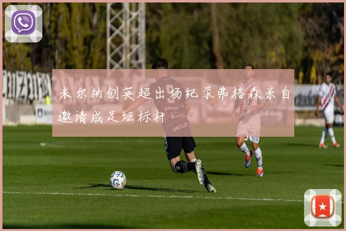 米尔纳创英超出场纪录弗格森亲自邀请成足坛标杆