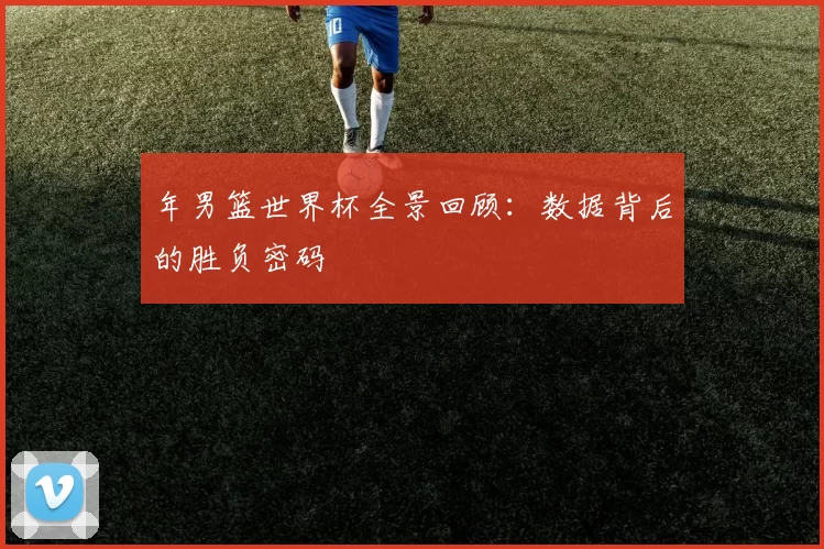 年男篮世界杯全景回顾：数据背后的胜负密码
