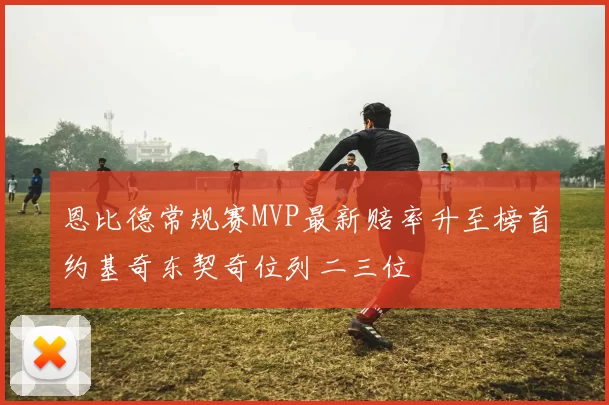 恩比德常规赛MVP最新赔率升至榜首约基奇东契奇位列二三位