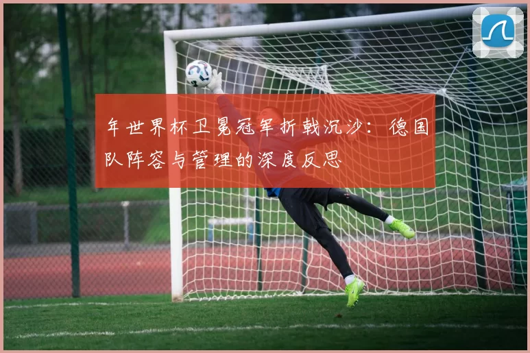年世界杯卫冕冠军折戟沉沙:德国队阵容与管理的深度反思