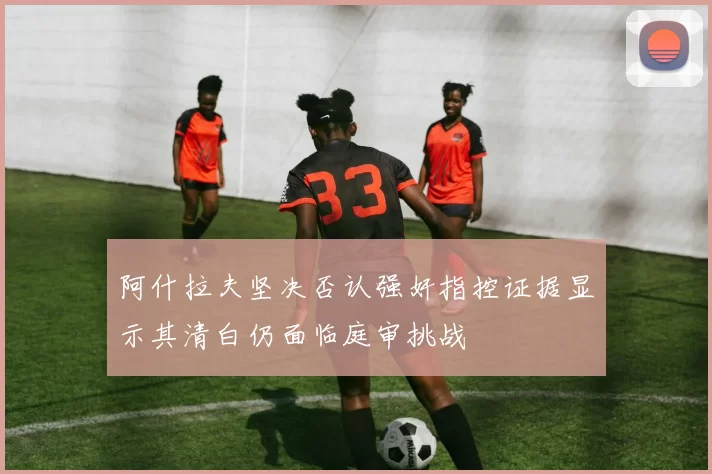 阿什拉夫坚决否认强奸指控证据显示其清白仍面临庭审挑战