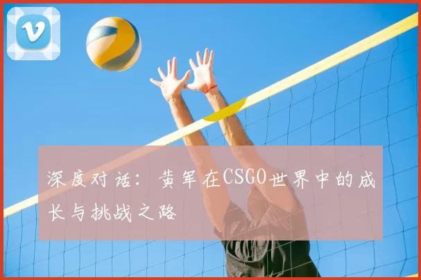 深度对话:黄军在CSGO世界中的成长与挑战之路