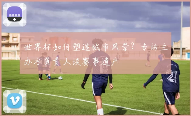 世界杯如何塑造城市风景?专访主办方负责人谈赛事遗产