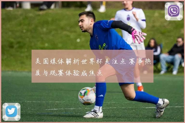 美国媒体解析世界杯关注点 赛事热度与观赛体验成焦点