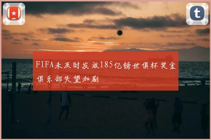 FIFA未及时发放185亿镑世俱杯奖金俱乐部失望加剧