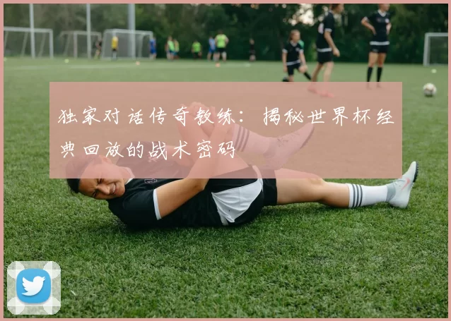 独家对话传奇教练:揭秘世界杯经典回放的战术密码