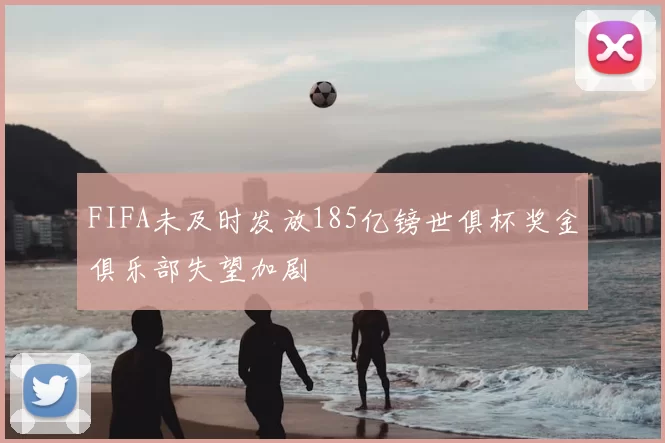 FIFA未及时发放185亿镑世俱杯奖金俱乐部失望加剧
