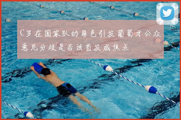 C罗在国家队的角色引发葡萄牙公众意见分歧是否该首发成焦点