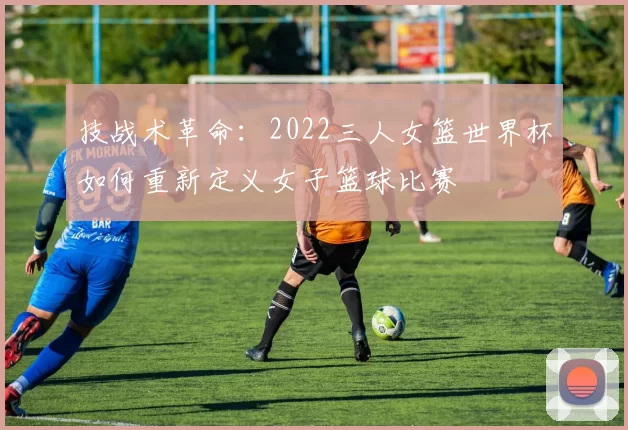 技战术革命:2022三人女篮世界杯如何重新定义女子篮球比赛