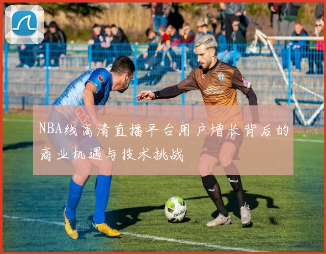 NBA线高清直播平台用户增长背后的商业机遇与技术挑战
