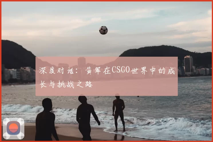 深度对话:黄军在CSGO世界中的成长与挑战之路