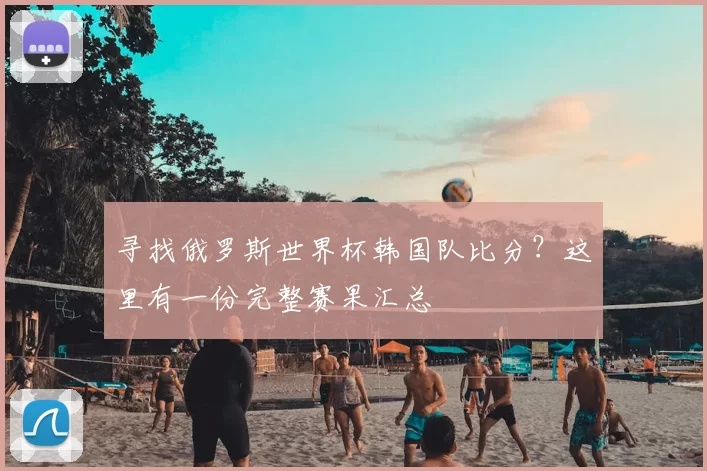 寻找俄罗斯世界杯韩国队比分?这里有一份完整赛果汇总