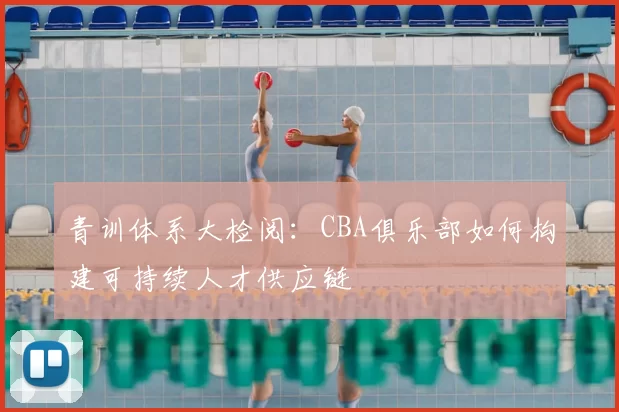 青训体系大检阅:CBA俱乐部如何构建可持续人才供应链