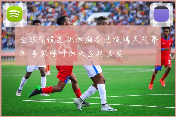 全球气候变化加剧各地极端天气事件 专家呼吁加大应对力度