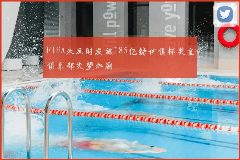 FIFA未及时发放185亿镑世俱杯奖金俱乐部失望加剧