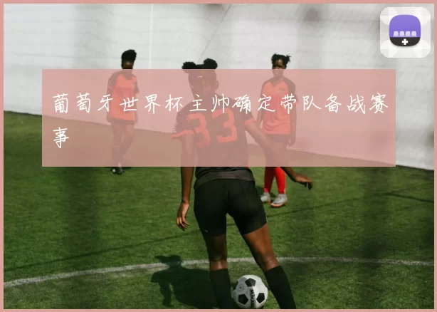 葡萄牙世界杯主帅确定带队备战赛事