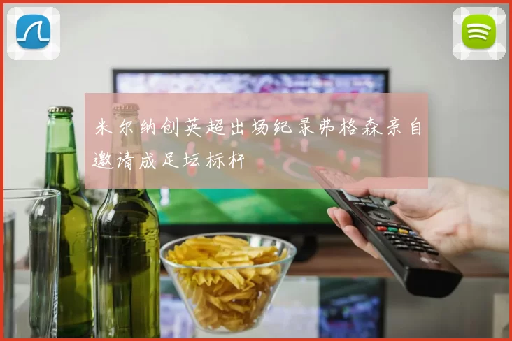 米尔纳创英超出场纪录弗格森亲自邀请成足坛标杆