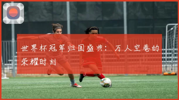 世界杯冠军归国盛典：万人空巷的荣耀时刻