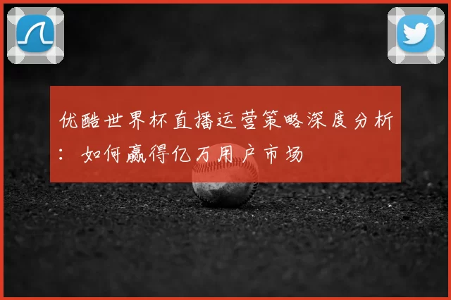优酷世界杯直播运营策略深度分析:如何赢得亿万用户市场