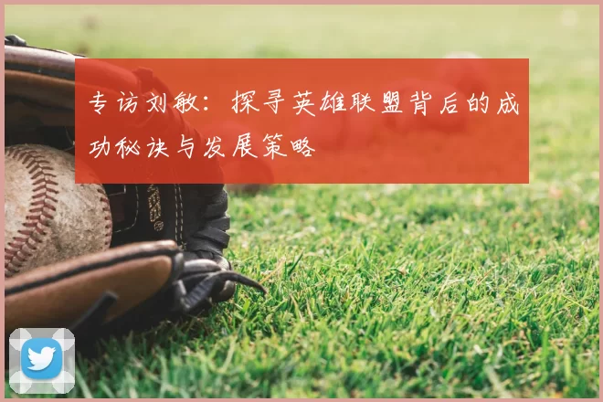专访刘敏:探寻英雄联盟背后的成功秘诀与发展策略