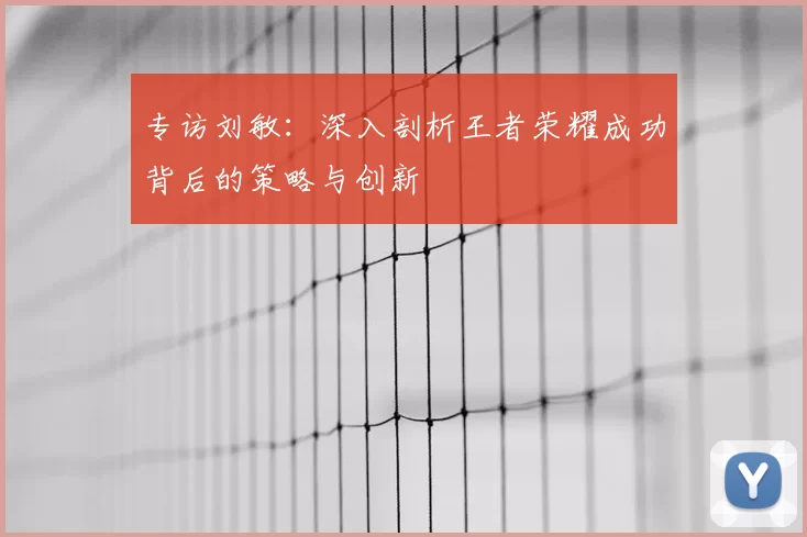 专访刘敏：深入剖析王者荣耀成功背后的策略与创新