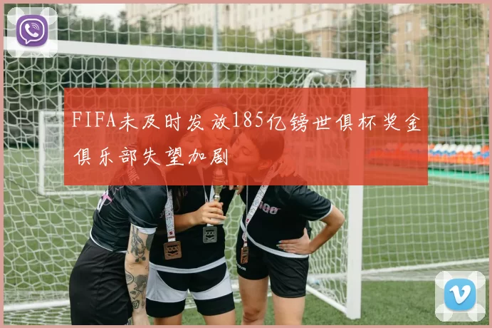 FIFA未及时发放185亿镑世俱杯奖金俱乐部失望加剧