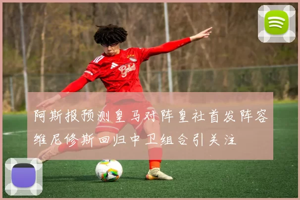 阿斯报预测皇马对阵皇社首发阵容维尼修斯回归中卫组合引关注
