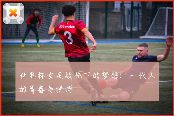 世界杯女足战袍下的梦想：一代人的青春与拼搏