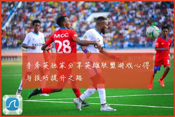 李秀英独家分享英雄联盟游戏心得与技巧提升之路