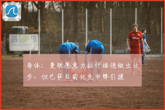 每体:曼联愿意为拉什福德做出让步,但巴萨目前优先中锋引援