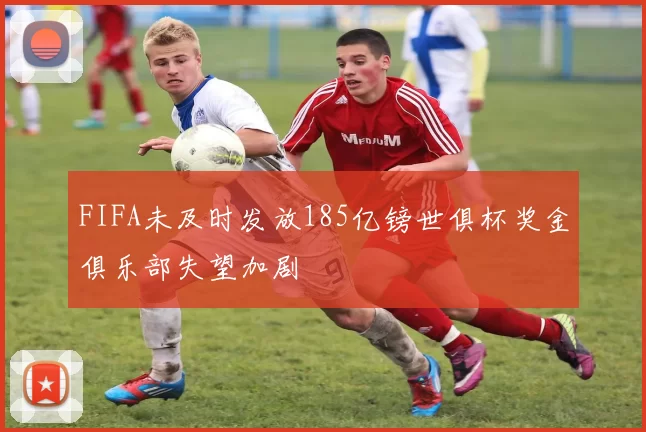 FIFA未及时发放185亿镑世俱杯奖金俱乐部失望加剧