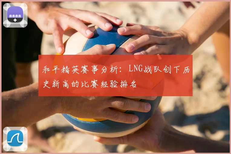 和平精英赛事分析:LNG战队创下历史新高的比赛经验排名