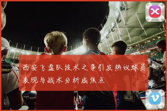 西安飞盘队技术之争引发热议球员表现与战术分析成焦点