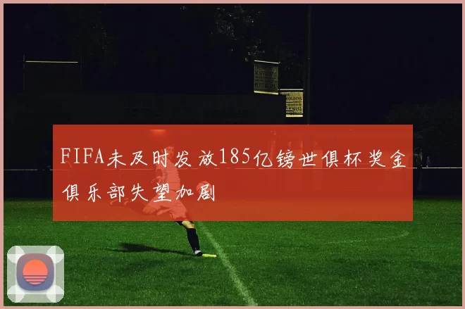 FIFA未及时发放185亿镑世俱杯奖金俱乐部失望加剧