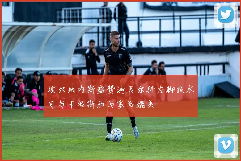 埃尔纳内斯盛赞迪马尔科左脚技术可与卡洛斯和马塞洛媲美