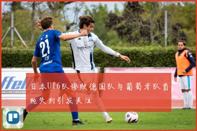 日本U16队惨败德国队与葡萄牙队首轮失利引发关注