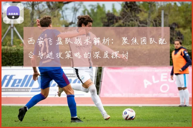 西安飞盘队战术解析:聚焦团队配合与进攻策略的深度探讨